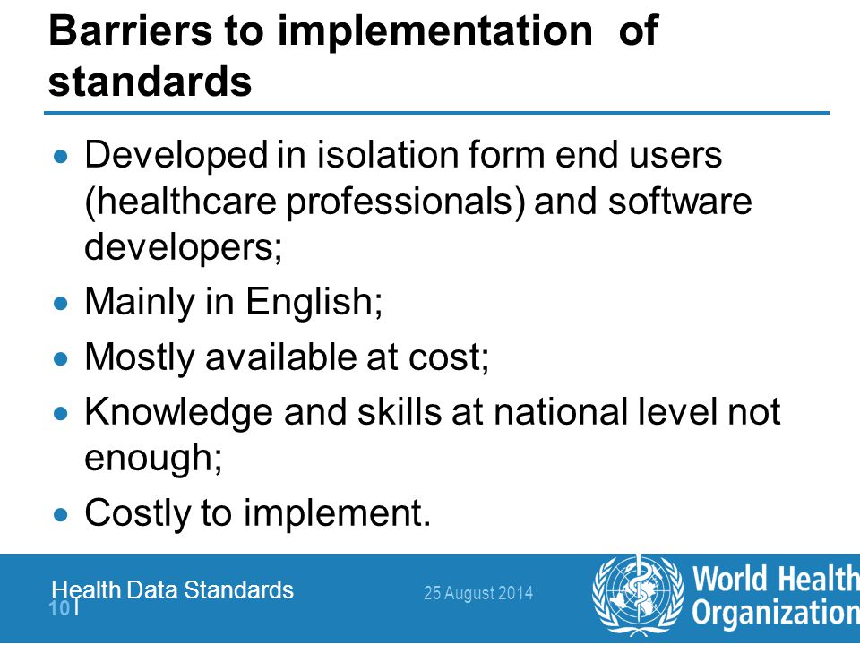 25 August | Health Data Standards Barriers to implementation of standards  Developed in isolation form end users (healthcare professionals) and software developers;  Mainly in English;  Mostly available at cost;  Knowledge and skills at national level not enough;  Costly to implement.