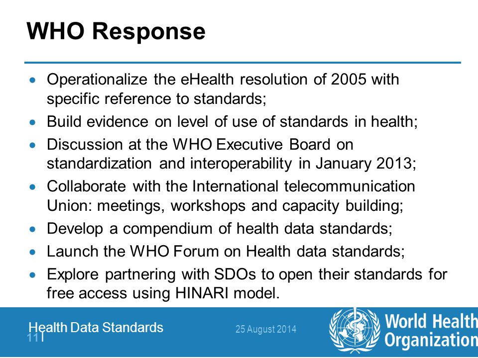 25 August | Health Data Standards WHO Response  Operationalize the eHealth resolution of 2005 with specific reference to standards;  Build evidence on level of use of standards in health;  Discussion at the WHO Executive Board on standardization and interoperability in January 2013;  Collaborate with the International telecommunication Union: meetings, workshops and capacity building;  Develop a compendium of health data standards;  Launch the WHO Forum on Health data standards;  Explore partnering with SDOs to open their standards for free access using HINARI model.