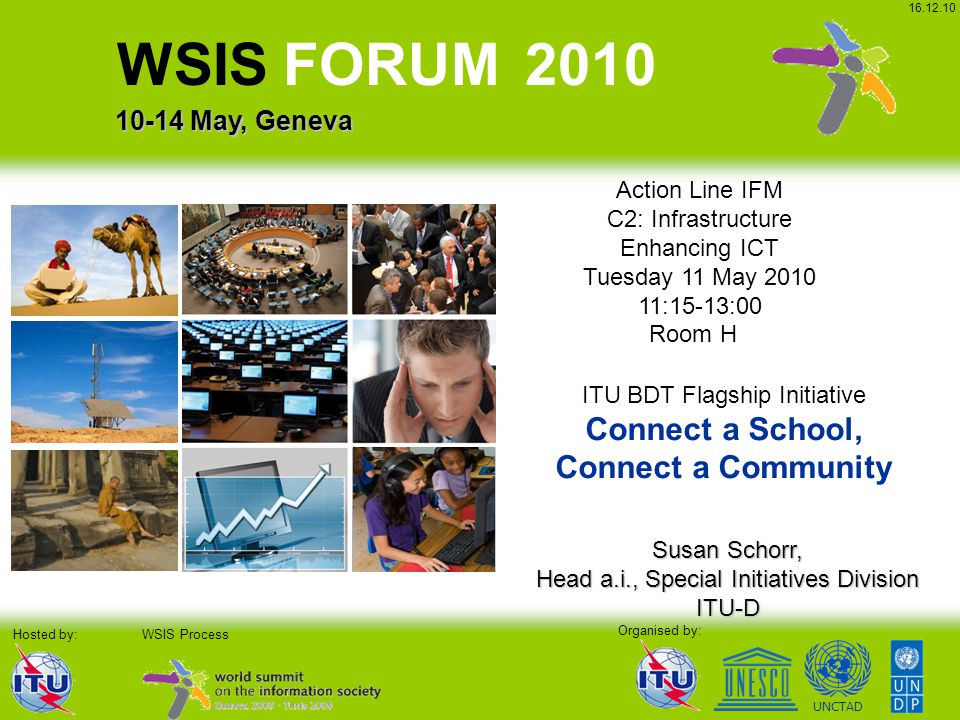 UNCTAD Organised by: WSIS Process WSIS FORUM May, Geneva Hosted by: Action Line IFM C2: Infrastructure Enhancing ICT Tuesday 11 May :15-13:00 Room H Susan Schorr, Head a.i., Special Initiatives Division ITU-D ITU BDT Flagship Initiative Connect a School, Connect a Community
