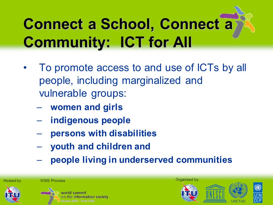 Organised by: Hosted by:WSIS Process UNCTAD Connect a School, Connect a Community: ICT for All To promote access to and use of ICTs by all people, including marginalized and vulnerable groups: –women and girls –indigenous people –persons with disabilities –youth and children and –people living in underserved communities