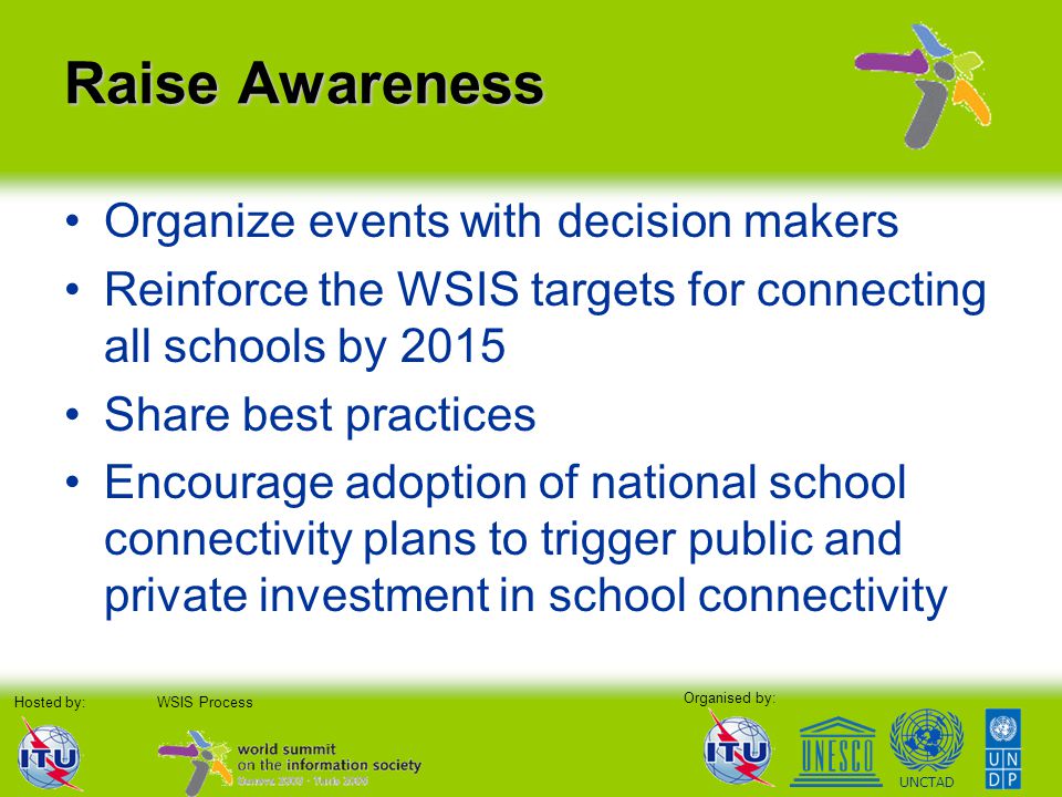 Organised by: Hosted by:WSIS Process UNCTAD Raise Awareness Organize events with decision makers Reinforce the WSIS targets for connecting all schools by 2015 Share best practices Encourage adoption of national school connectivity plans to trigger public and private investment in school connectivity