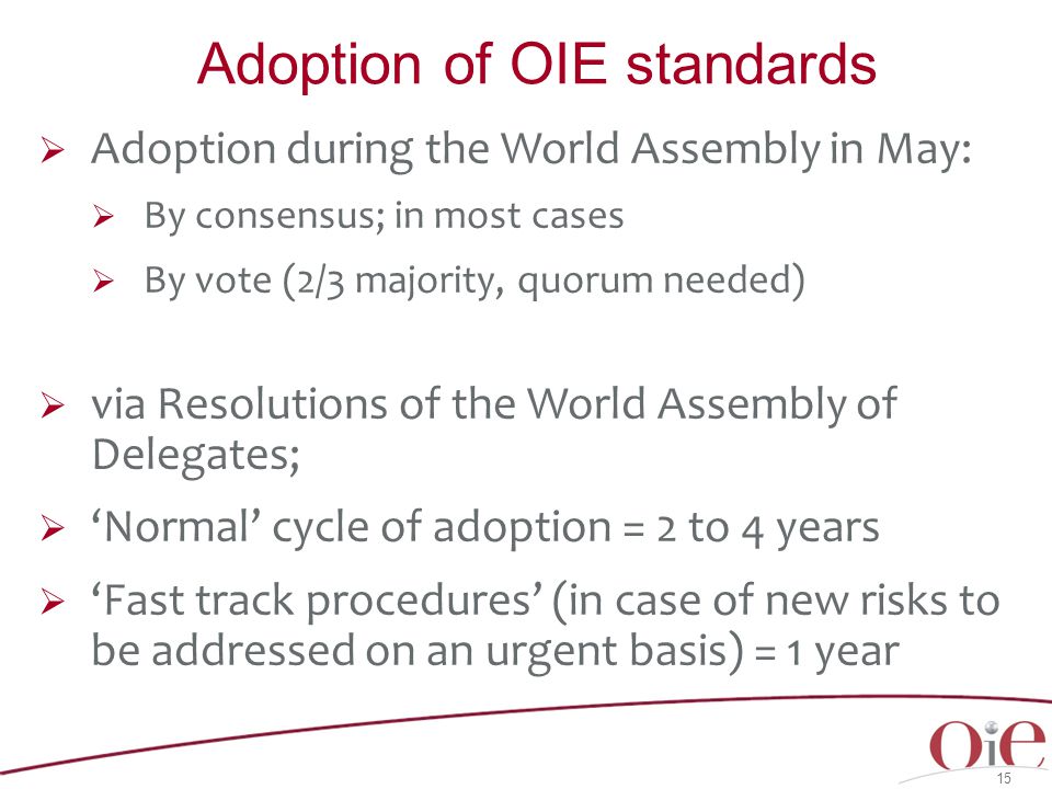  Adoption during the World Assembly in May:  By consensus; in most cases  By vote (2/3 majority, quorum needed)  via Resolutions of the World Assembly of Delegates;  ‘Normal’ cycle of adoption = 2 to 4 years  ‘Fast track procedures’ (in case of new risks to be addressed on an urgent basis) = 1 year 15 Adoption of OIE standards