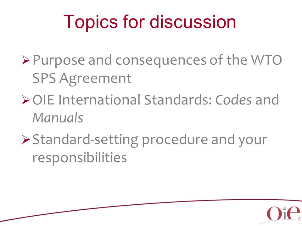 Topics for discussion  Purpose and consequences of the WTO SPS Agreement  OIE International Standards: Codes and Manuals  Standard-setting procedure and your responsibilities