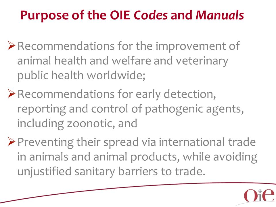 Purpose of the OIE Codes and Manuals  Recommendations for the improvement of animal health and welfare and veterinary public health worldwide;  Recommendations for early detection, reporting and control of pathogenic agents, including zoonotic, and  Preventing their spread via international trade in animals and animal products, while avoiding unjustified sanitary barriers to trade.