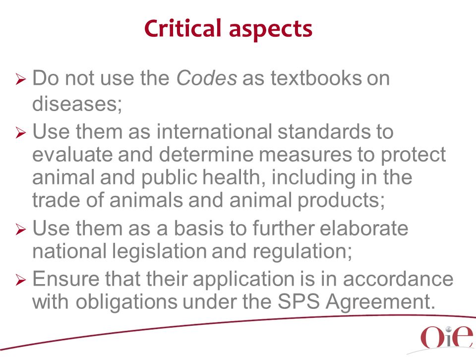  Do not use the Codes as textbooks on diseases;  Use them as international standards to evaluate and determine measures to protect animal and public health, including in the trade of animals and animal products;  Use them as a basis to further elaborate national legislation and regulation;  Ensure that their application is in accordance with obligations under the SPS Agreement.