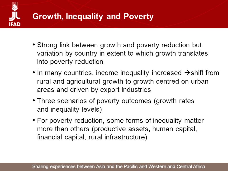 Sharing experiences between Asia and the Pacific and Western and Central Africa Growth, Inequality and Poverty Strong link between growth and poverty reduction but variation by country in extent to which growth translates into poverty reduction In many countries, income inequality increased  shift from rural and agricultural growth to growth centred on urban areas and driven by export industries Three scenarios of poverty outcomes (growth rates and inequality levels) For poverty reduction, some forms of inequality matter more than others (productive assets, human capital, financial capital, rural infrastructure)