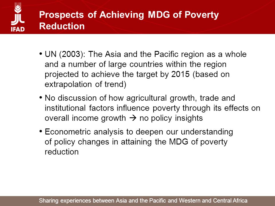 Sharing experiences between Asia and the Pacific and Western and Central Africa Prospects of Achieving MDG of Poverty Reduction UN (2003): The Asia and the Pacific region as a whole and a number of large countries within the region projected to achieve the target by 2015 (based on extrapolation of trend) No discussion of how agricultural growth, trade and institutional factors influence poverty through its effects on overall income growth  no policy insights Econometric analysis to deepen our understanding of policy changes in attaining the MDG of poverty reduction