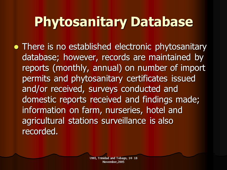 UWI, Trinidad and Tobago, November,2005 Phytosanitary Database There is no established electronic phytosanitary database; however, records are maintained by reports (monthly, annual) on number of import permits and phytosanitary certificates issued and/or received, surveys conducted and domestic reports received and findings made; information on farm, nurseries, hotel and agricultural stations surveillance is also recorded.