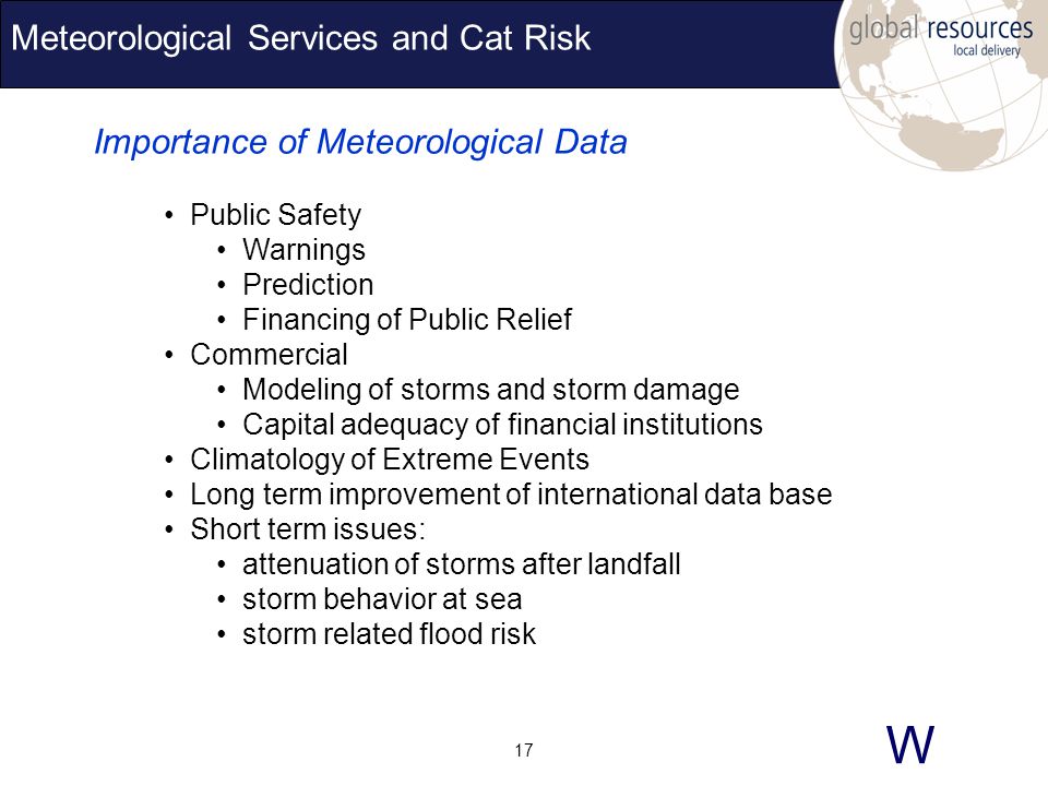W 17 Meteorological Services and Cat Risk Importance of Meteorological Data Public Safety Warnings Prediction Financing of Public Relief Commercial Modeling of storms and storm damage Capital adequacy of financial institutions Climatology of Extreme Events Long term improvement of international data base Short term issues: attenuation of storms after landfall storm behavior at sea storm related flood risk