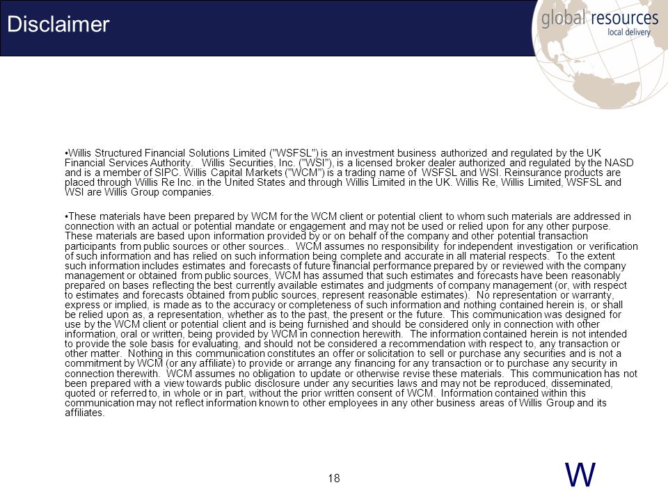 W 18 Disclaimer Willis Structured Financial Solutions Limited ( WSFSL ) is an investment business authorized and regulated by the UK Financial Services Authority.