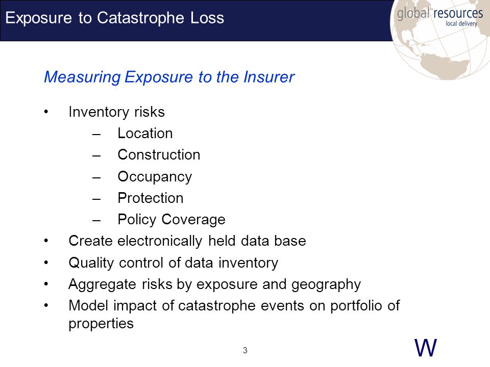 W 3 Exposure to Catastrophe Loss Measuring Exposure to the Insurer Inventory risks –Location –Construction –Occupancy –Protection –Policy Coverage Create electronically held data base Quality control of data inventory Aggregate risks by exposure and geography Model impact of catastrophe events on portfolio of properties
