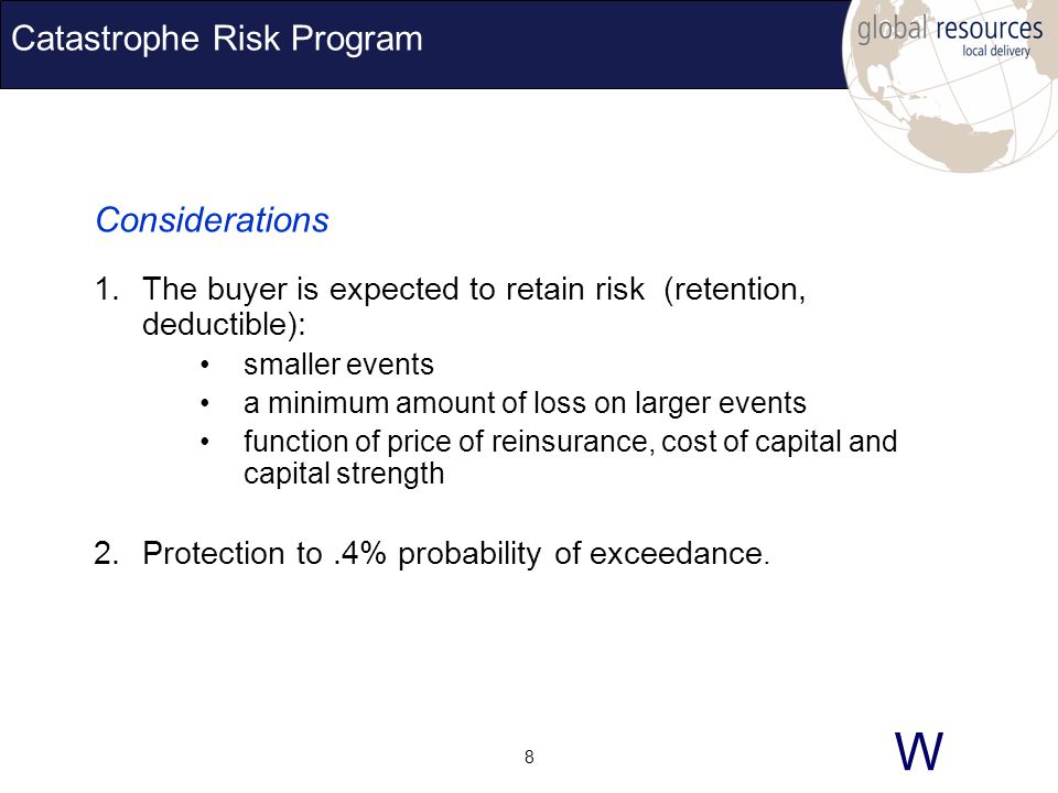 W 8 Catastrophe Risk Program Considerations 1.The buyer is expected to retain risk (retention, deductible): smaller events a minimum amount of loss on larger events function of price of reinsurance, cost of capital and capital strength 2.Protection to.4% probability of exceedance.
