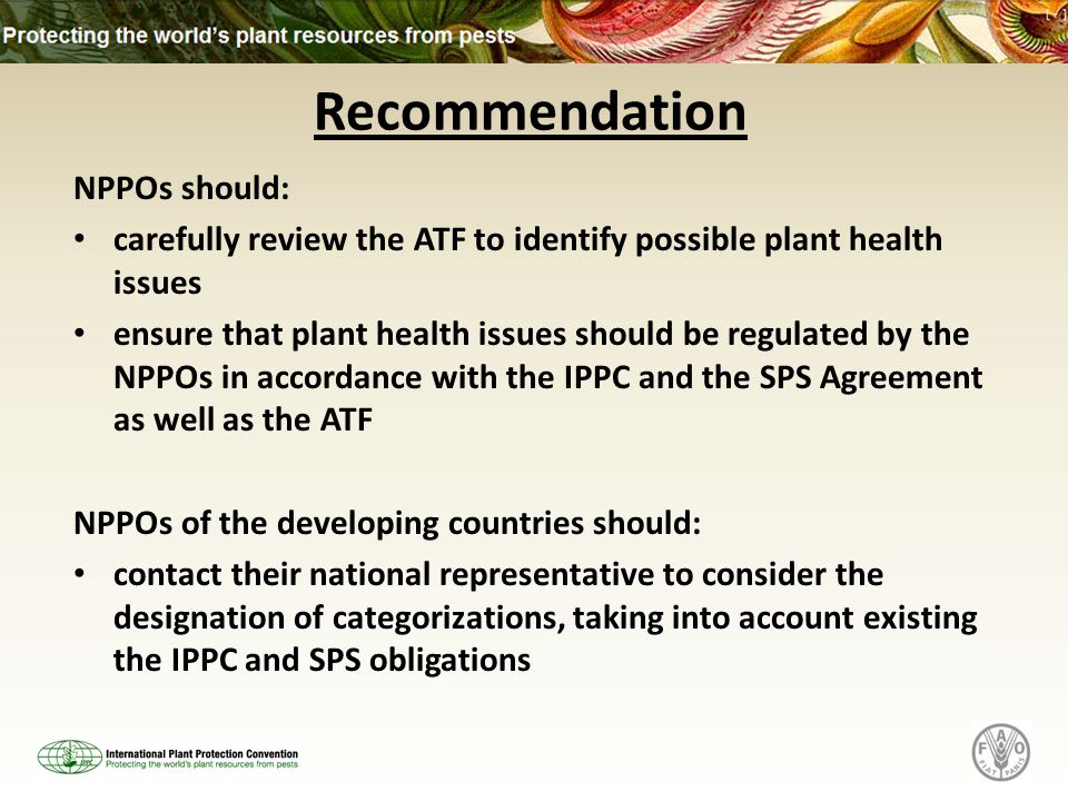 Recommendation NPPOs should: carefully review the ATF to identify possible plant health issues ensure that plant health issues should be regulated by the NPPOs in accordance with the IPPC and the SPS Agreement as well as the ATF NPPOs of the developing countries should: contact their national representative to consider the designation of categorizations, taking into account existing the IPPC and SPS obligations