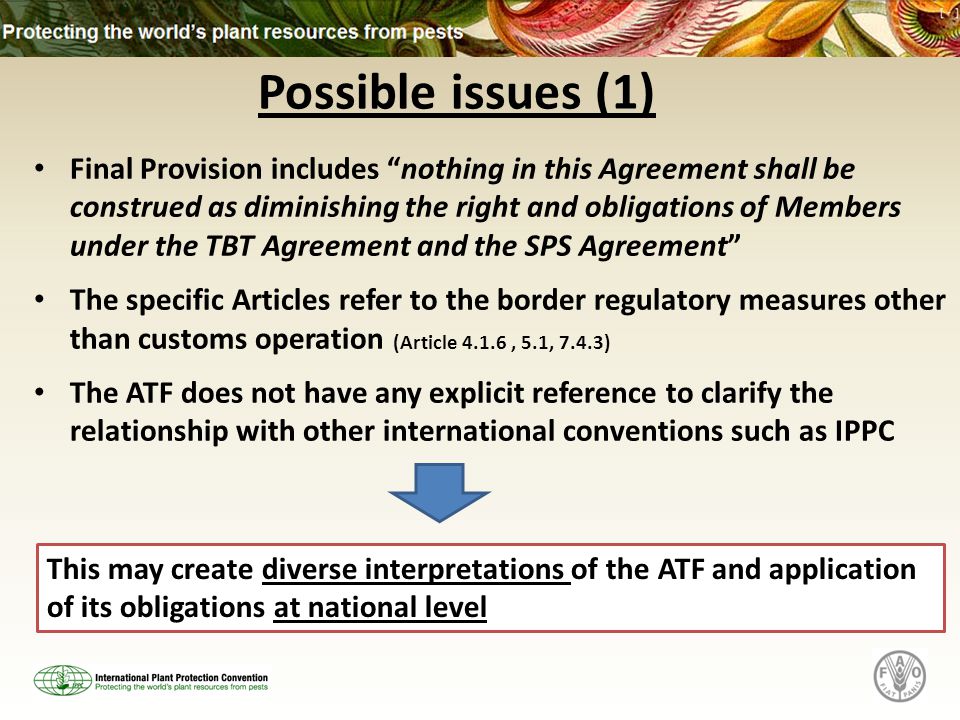 Possible issues (1) Final Provision includes nothing in this Agreement shall be construed as diminishing the right and obligations of Members under the TBT Agreement and the SPS Agreement The specific Articles refer to the border regulatory measures other than customs operation (Article 4.1.6, 5.1, 7.4.3) The ATF does not have any explicit reference to clarify the relationship with other international conventions such as IPPC This may create diverse interpretations of the ATF and application of its obligations at national level