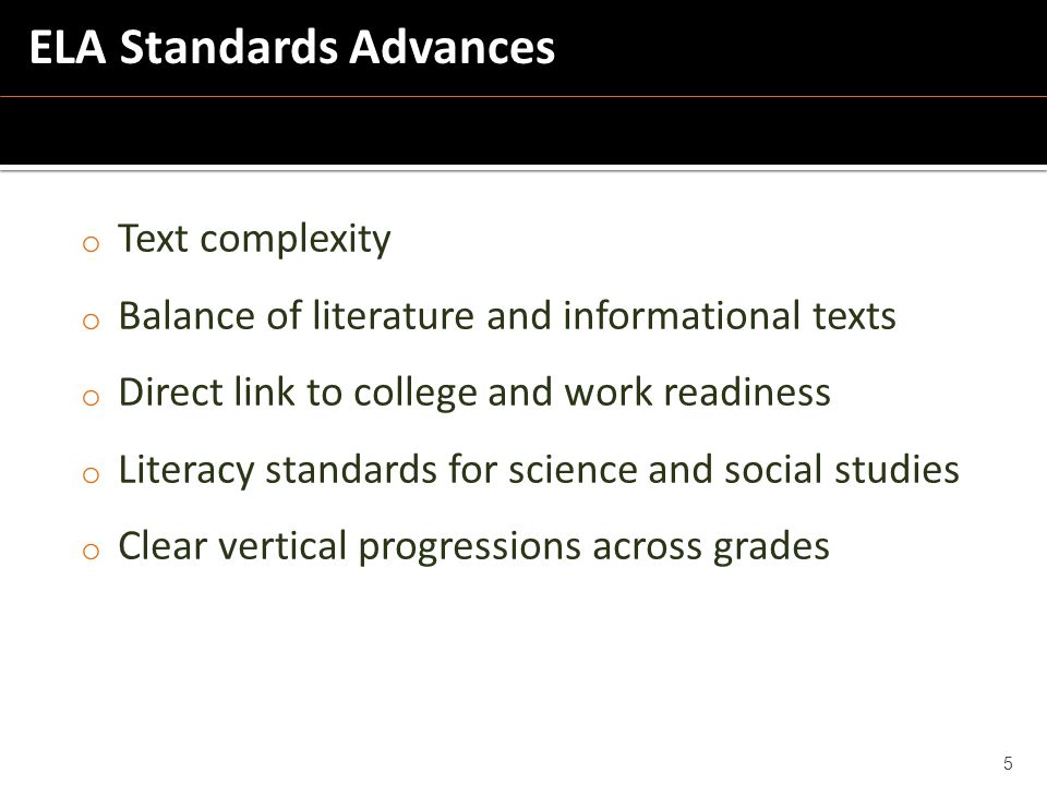 o Text complexity o Balance of literature and informational texts o Direct link to college and work readiness o Literacy standards for science and social studies o Clear vertical progressions across grades 5 ELA Standards Advances