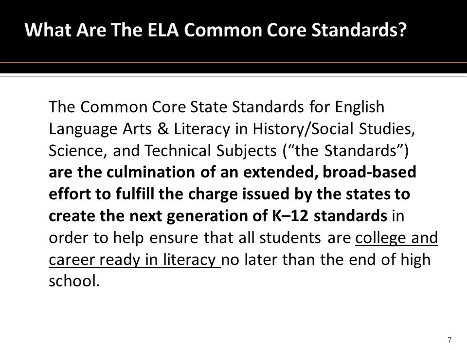The Common Core State Standards for English Language Arts & Literacy in History/Social Studies, Science, and Technical Subjects ( the Standards ) are the culmination of an extended, broad-based effort to fulfill the charge issued by the states to create the next generation of K–12 standards in order to help ensure that all students are college and career ready in literacy no later than the end of high school.