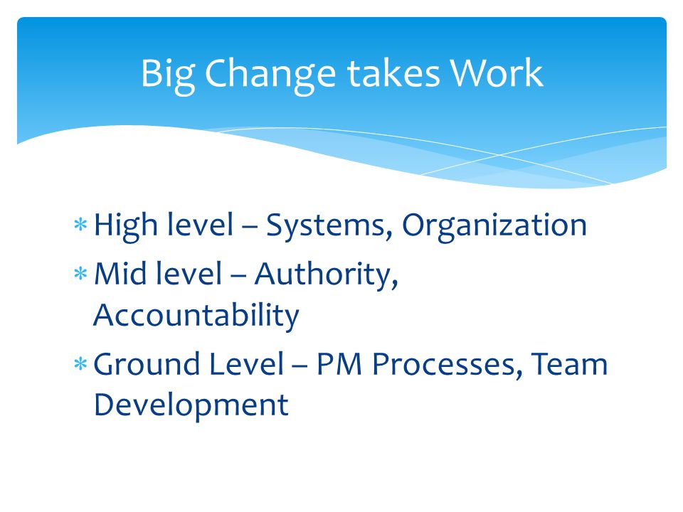  High level – Systems, Organization  Mid level – Authority, Accountability  Ground Level – PM Processes, Team Development Big Change takes Work