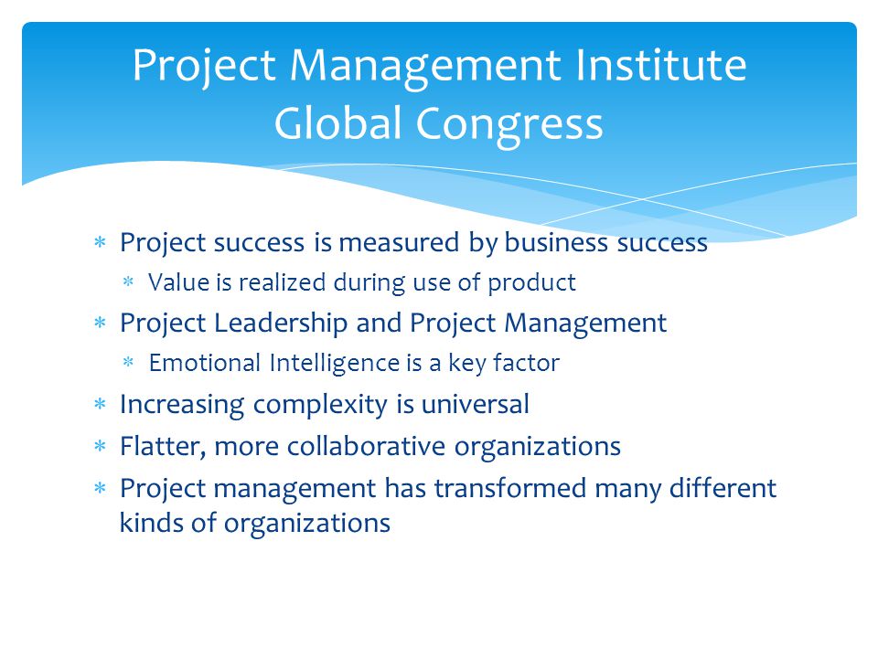  Project success is measured by business success  Value is realized during use of product  Project Leadership and Project Management  Emotional Intelligence is a key factor  Increasing complexity is universal  Flatter, more collaborative organizations  Project management has transformed many different kinds of organizations Project Management Institute Global Congress