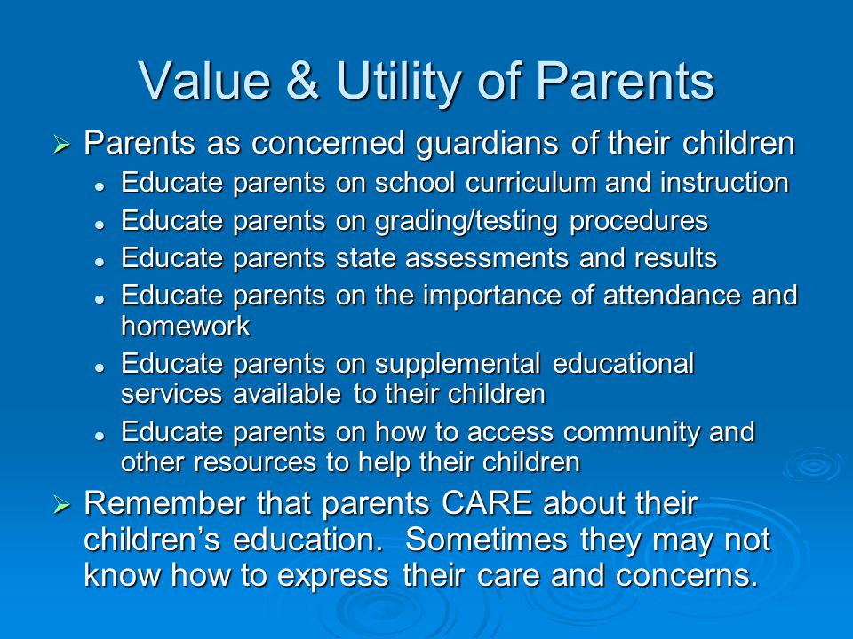 Value & Utility of Parents  Parents as concerned guardians of their children Educate parents on school curriculum and instruction Educate parents on school curriculum and instruction Educate parents on grading/testing procedures Educate parents on grading/testing procedures Educate parents state assessments and results Educate parents state assessments and results Educate parents on the importance of attendance and homework Educate parents on the importance of attendance and homework Educate parents on supplemental educational services available to their children Educate parents on supplemental educational services available to their children Educate parents on how to access community and other resources to help their children Educate parents on how to access community and other resources to help their children  Remember that parents CARE about their children’s education.