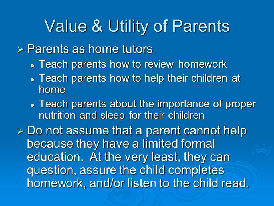 Value & Utility of Parents  Parents as home tutors Teach parents how to review homework Teach parents how to review homework Teach parents how to help their children at home Teach parents how to help their children at home Teach parents about the importance of proper nutrition and sleep for their children Teach parents about the importance of proper nutrition and sleep for their children  Do not assume that a parent cannot help because they have a limited formal education.