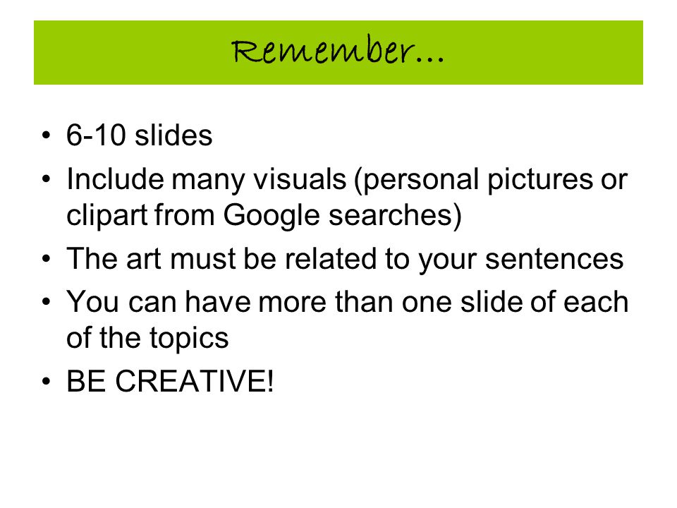 Remember… 6-10 slides Include many visuals (personal pictures or clipart from Google searches) The art must be related to your sentences You can have more than one slide of each of the topics BE CREATIVE!