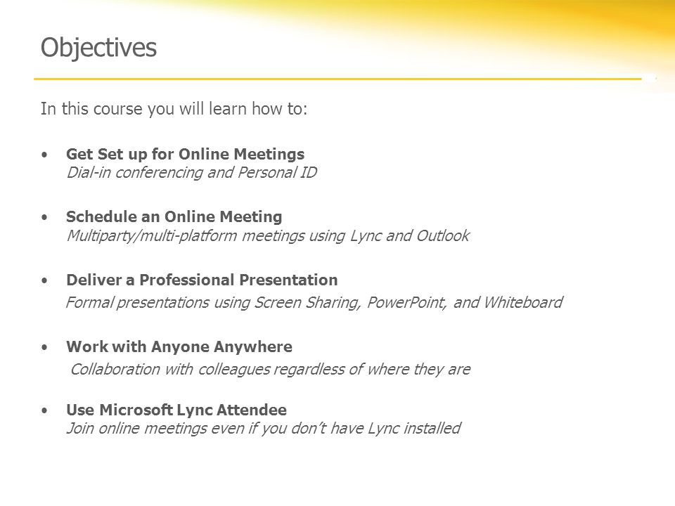 Objectives In this course you will learn how to: Get Set up for Online Meetings Dial-in conferencing and Personal ID Schedule an Online Meeting Multiparty/multi-platform meetings using Lync and Outlook Deliver a Professional Presentation Formal presentations using Screen Sharing, PowerPoint, and Whiteboard Work with Anyone Anywhere Collaboration with colleagues regardless of where they are Use Microsoft Lync Attendee Join online meetings even if you don’t have Lync installed