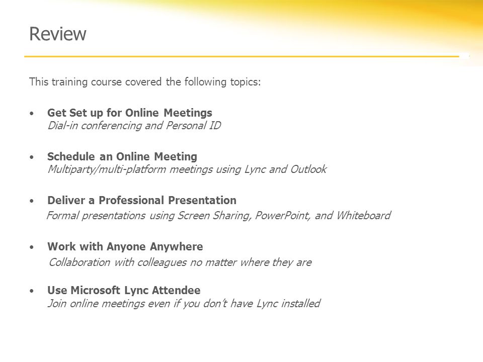 Review This training course covered the following topics: Get Set up for Online Meetings Dial-in conferencing and Personal ID Schedule an Online Meeting Multiparty/multi-platform meetings using Lync and Outlook Deliver a Professional Presentation Formal presentations using Screen Sharing, PowerPoint, and Whiteboard Work with Anyone Anywhere Collaboration with colleagues no matter where they are Use Microsoft Lync Attendee Join online meetings even if you don’t have Lync installed