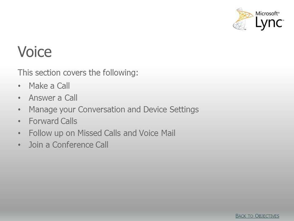 Video Objectives This section covers the following: Make a Call Answer a Call Manage your Conversation and Device Settings Forward Calls Follow up on Missed Calls and Voice Mail Join a Conference Call Voice B ACK TO O BJECTIVES