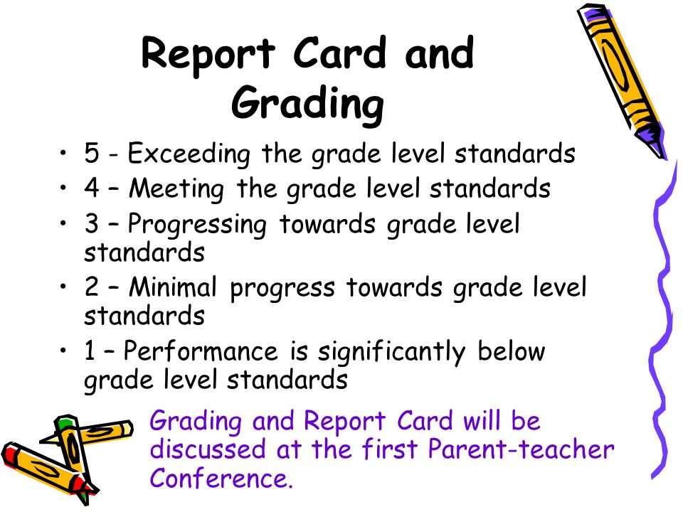 Report Card and Grading 5 - Exceeding the grade level standards 4 – Meeting the grade level standards 3 – Progressing towards grade level standards 2 – Minimal progress towards grade level standards 1 – Performance is significantly below grade level standards Grading and Report Card will be discussed at the first Parent-teacher Conference.