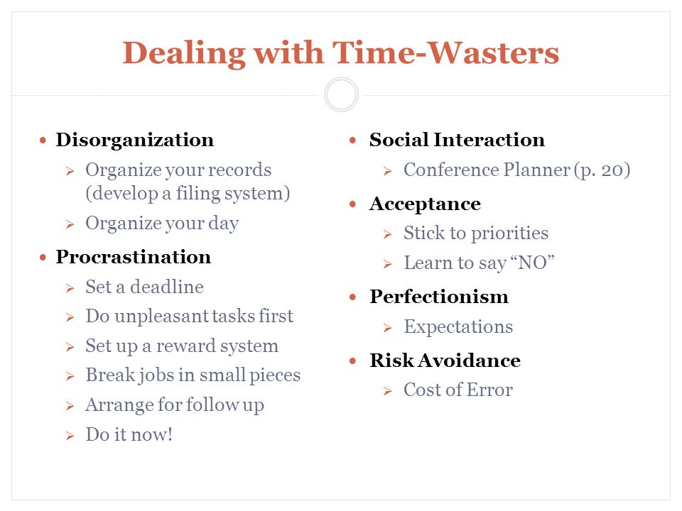 Dealing with Time-Wasters Disorganization  Organize your records (develop a filing system)  Organize your day Procrastination  Set a deadline  Do unpleasant tasks first  Set up a reward system  Break jobs in small pieces  Arrange for follow up  Do it now.