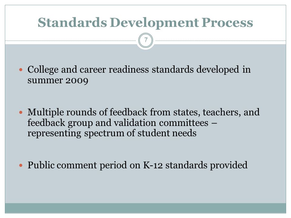 Standards Development Process College and career readiness standards developed in summer 2009 Multiple rounds of feedback from states, teachers, and feedback group and validation committees – representing spectrum of student needs Public comment period on K-12 standards provided 7