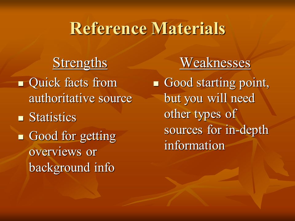 Reference Materials Strengths Quick facts from authoritative source Quick facts from authoritative source Statistics Statistics Good for getting overviews or background info Good for getting overviews or background infoWeaknesses Good starting point, but you will need other types of sources for in-depth information Good starting point, but you will need other types of sources for in-depth information