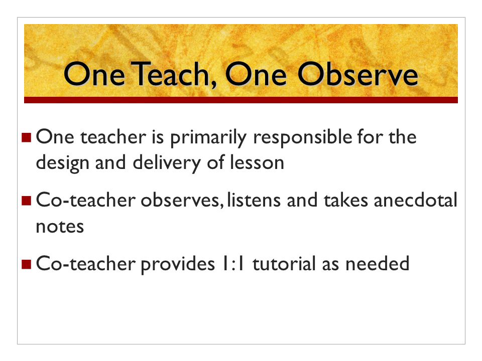One Teach, One Observe One teacher is primarily responsible for the design and delivery of lesson Co-teacher observes, listens and takes anecdotal notes Co-teacher provides 1:1 tutorial as needed