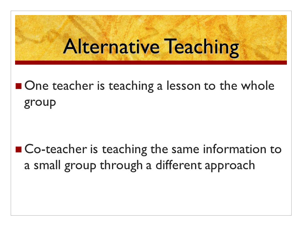 Alternative Teaching One teacher is teaching a lesson to the whole group Co-teacher is teaching the same information to a small group through a different approach