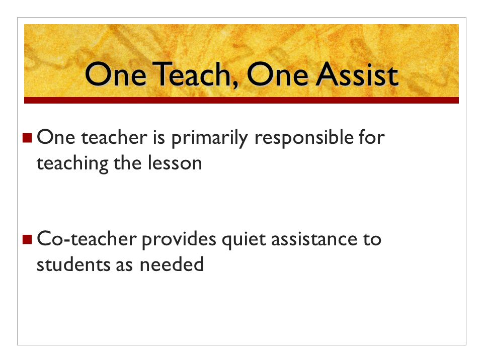 One Teach, One Assist One teacher is primarily responsible for teaching the lesson Co-teacher provides quiet assistance to students as needed