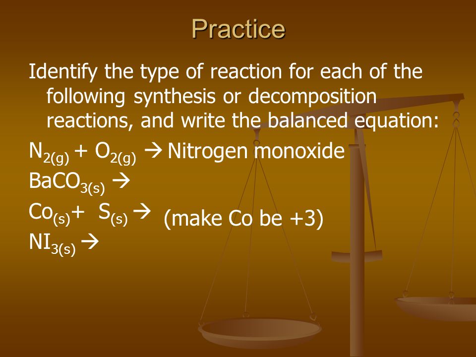 Practice Identify the type of reaction for each of the following synthesis or decomposition reactions, and write the balanced equation: N 2(g) + O 2(g)  BaCO 3(s)  Co (s) + S (s)  NI 3(s)  (make Co be +3) Nitrogen monoxide