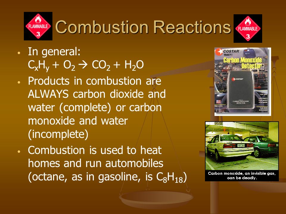 Combustion Reactions In general: C x H y + O 2  CO 2 + H 2 O Products in combustion are ALWAYS carbon dioxide and water (complete) or carbon monoxide and water (incomplete) Combustion is used to heat homes and run automobiles (octane, as in gasoline, is C 8 H 18 )
