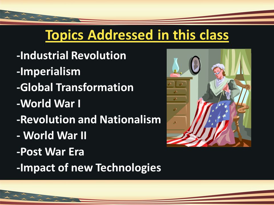 Topics Addressed in this class -Industrial Revolution -Imperialism -Global Transformation -World War I -Revolution and Nationalism - World War II -Post War Era -Impact of new Technologies