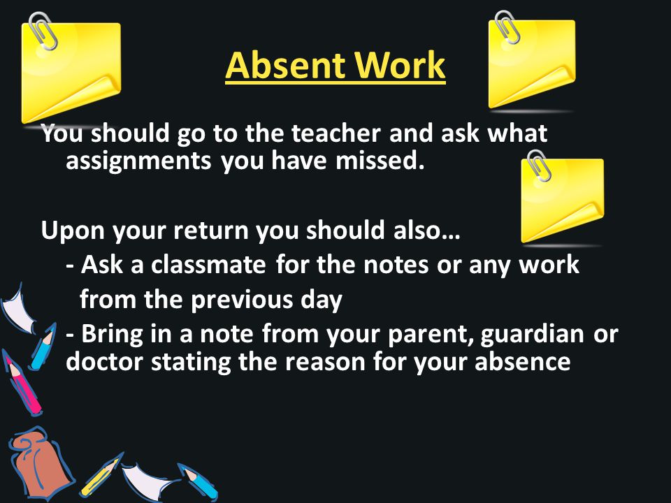 Absent Work You should go to the teacher and ask what assignments you have missed.