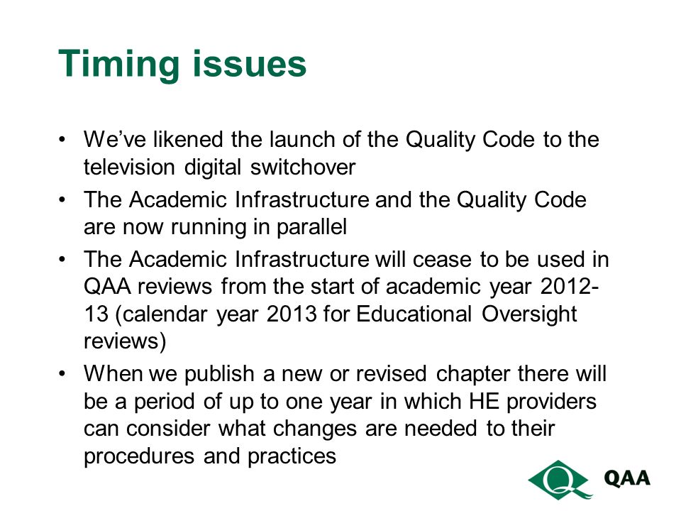 Timing issues We’ve likened the launch of the Quality Code to the television digital switchover The Academic Infrastructure and the Quality Code are now running in parallel The Academic Infrastructure will cease to be used in QAA reviews from the start of academic year (calendar year 2013 for Educational Oversight reviews) When we publish a new or revised chapter there will be a period of up to one year in which HE providers can consider what changes are needed to their procedures and practices