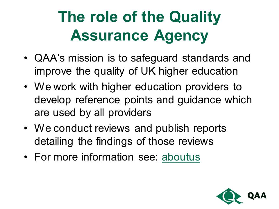 The role of the Quality Assurance Agency QAA’s mission is to safeguard standards and improve the quality of UK higher education We work with higher education providers to develop reference points and guidance which are used by all providers We conduct reviews and publish reports detailing the findings of those reviews For more information see: aboutusaboutus