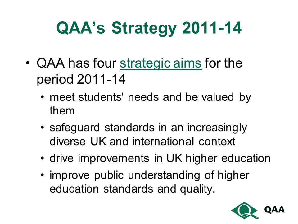 QAA’s Strategy QAA has four strategic aims for the period strategic aims meet students needs and be valued by them safeguard standards in an increasingly diverse UK and international context drive improvements in UK higher education improve public understanding of higher education standards and quality.