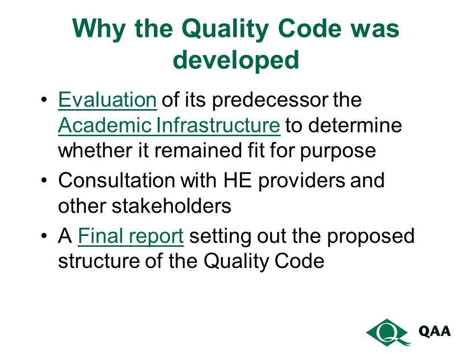 Why the Quality Code was developed Evaluation of its predecessor the Academic Infrastructure to determine whether it remained fit for purposeEvaluation Academic Infrastructure Consultation with HE providers and other stakeholders A Final report setting out the proposed structure of the Quality CodeFinal report