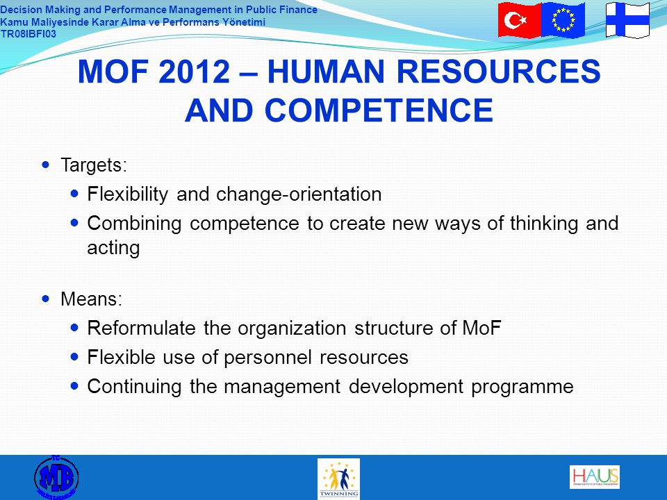 Decision Making and Performance Management in Public Finance Kamu Maliyesinde Karar Alma ve Performans Yönetimi TR08IBFI03 MOF 2012 – HUMAN RESOURCES AND COMPETENCE Targets: Flexibility and change-orientation Combining competence to create new ways of thinking and acting Means: Reformulate the organization structure of MoF Flexible use of personnel resources Continuing the management development programme