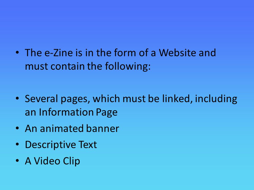 The e-Zine is in the form of a Website and must contain the following: Several pages, which must be linked, including an Information Page An animated banner Descriptive Text A Video Clip
