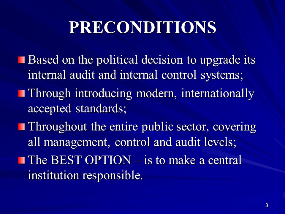3 PRECONDITIONS Based on the political decision to upgrade its internal audit and internal control systems; Through introducing modern, internationally accepted standards; Throughout the entire public sector, covering all management, control and audit levels; The BEST OPTION – is to make a central institution responsible.