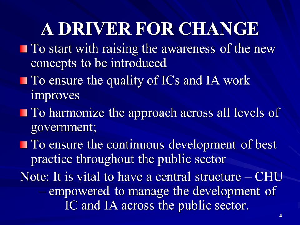 4 A DRIVER FOR CHANGE To start with raising the awareness of the new concepts to be introduced To ensure the quality of ICs and IA work improves To harmonize the approach across all levels of government; To ensure the continuous development of best practice throughout the public sector Note: It is vital to have a central structure – CHU – empowered to manage the development of IC and IA across the public sector.
