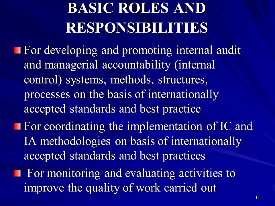 6 BASIC ROLES AND RESPONSIBILITIES For developing and promoting internal audit and managerial accountability (internal control) systems, methods, structures, processes on the basis of internationally accepted standards and best practice For coordinating the implementation of IC and IA methodologies on basis of internationally accepted standards and best practices For monitoring and evaluating activities to improve the quality of work carried out For monitoring and evaluating activities to improve the quality of work carried out