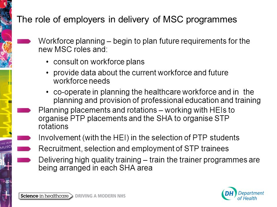 The role of employers in delivery of MSC programmes Workforce planning – begin to plan future requirements for the new MSC roles and: consult on workforce plans provide data about the current workforce and future workforce needs co-operate in planning the healthcare workforce and in the planning and provision of professional education and training Planning placements and rotations – working with HEIs to organise PTP placements and the SHA to organise STP rotations Involvement (with the HEI) in the selection of PTP students Recruitment, selection and employment of STP trainees Delivering high quality training – train the trainer programmes are being arranged in each SHA area