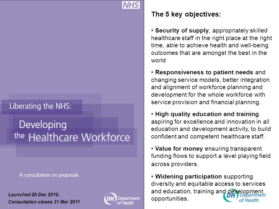 The 5 key objectives: Security of supply, appropriately skilled healthcare staff in the right place at the right time, able to achieve health and well-being outcomes that are amongst the best in the world Responsiveness to patient needs and changing service models, better integration and alignment of workforce planning and development for the whole workforce with service provision and financial planning.